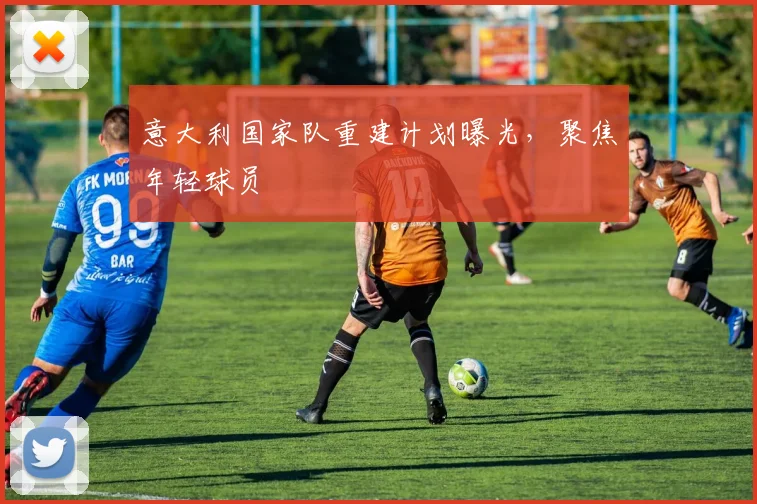意大利国家队重建计划曝光,聚焦年轻球员