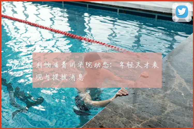 利物浦青训学院动态：年轻天才表现与提拔消息