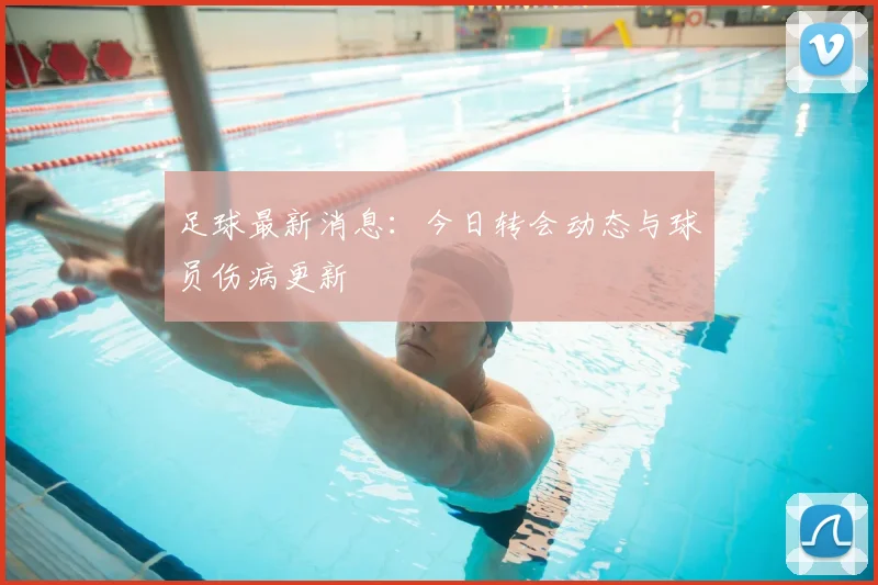 足球最新消息：今日转会动态与球员伤病更新