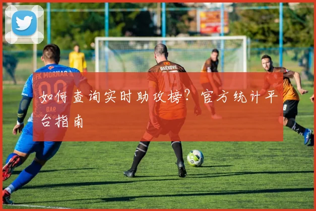 如何查询实时助攻榜?官方统计平台指南