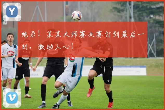 绝杀！某某大师赛决赛打到最后一刻，激动人心！