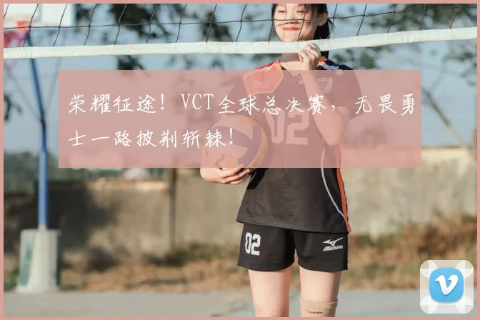 荣耀征途！VCT全球总决赛，无畏勇士一路披荆斩棘！