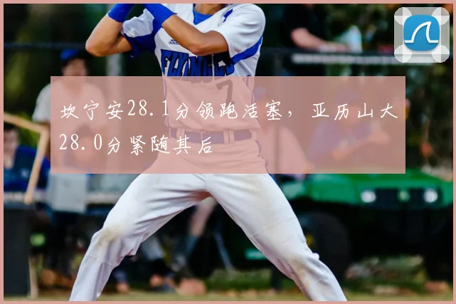 坎宁安28.1分领跑活塞，亚历山大28.0分紧随其后