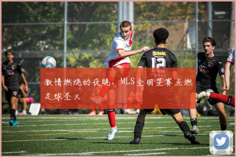 激情燃烧的夜晚,MLS全明星赛点燃足球圣火