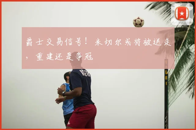 爵士交易信号!米切尔或将被送走,重建还是争冠