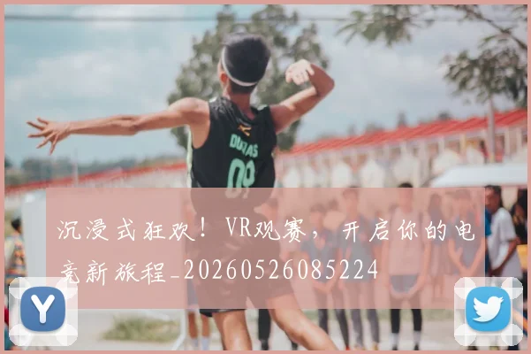 沉浸式狂欢!VR观赛,开启你的电竞新旅程_20260526085224