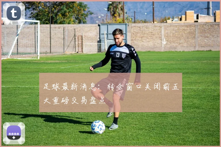足球最新消息：转会窗口关闭前五大重磅交易盘点