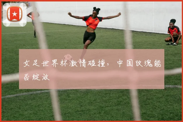 女足世界杯激情碰撞,中国玫瑰能否绽放