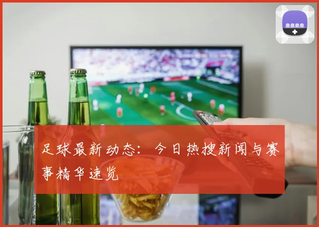 足球最新动态:今日热搜新闻与赛事精华速览
