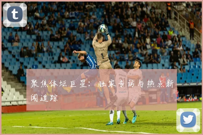 聚焦体坛巨星：独家专访与热点新闻追踪