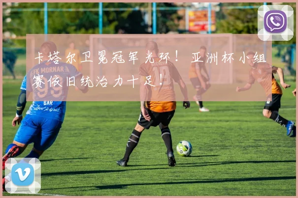 卡塔尔卫冕冠军光环!亚洲杯小组赛依旧统治力十足!