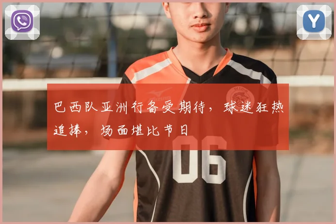 巴西队亚洲行备受期待，球迷狂热追捧，场面堪比节日