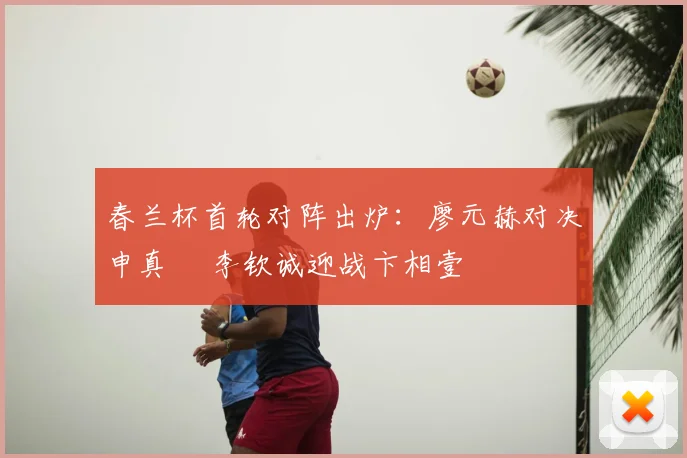 春兰杯首轮对阵出炉:廖元赫对决申真谞 李钦诚迎战卞相壹