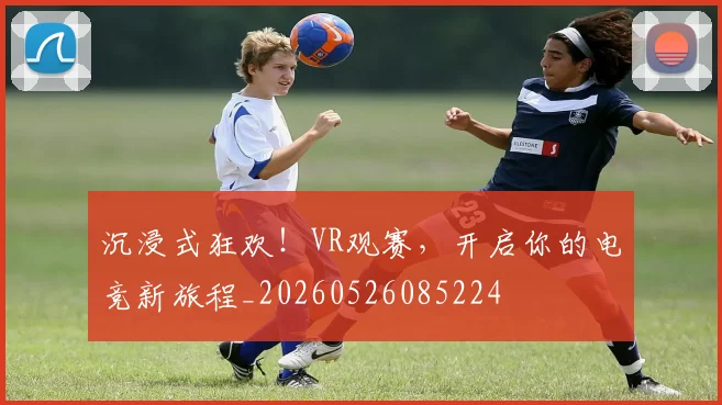沉浸式狂欢！VR观赛，开启你的电竞新旅程_20260526085224