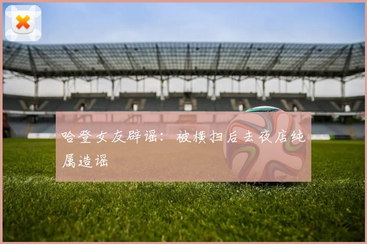 哈登女友辟谣：被横扫后去夜店纯属造谣
