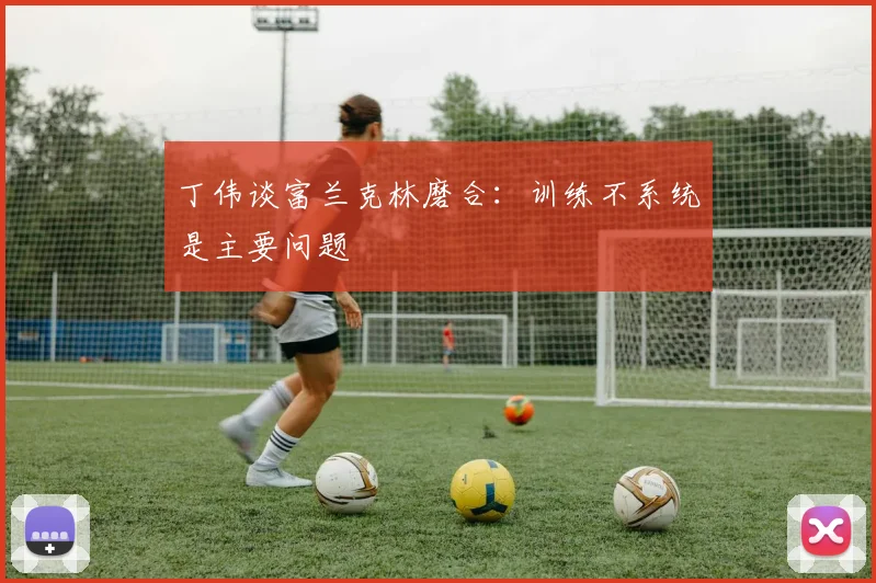 丁伟谈富兰克林磨合：训练不系统是主要问题