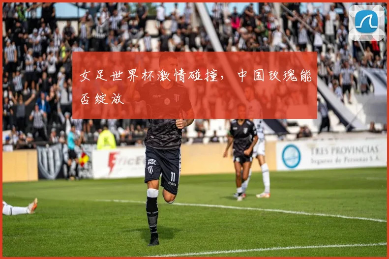 女足世界杯激情碰撞，中国玫瑰能否绽放
