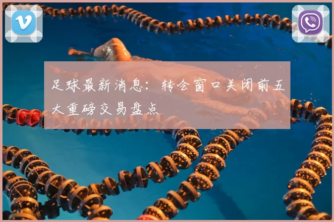 足球最新消息：转会窗口关闭前五大重磅交易盘点