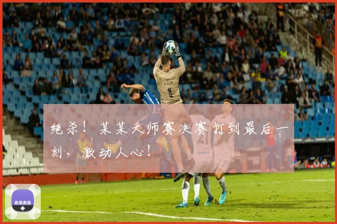 绝杀!某某大师赛决赛打到最后一刻,激动人心!