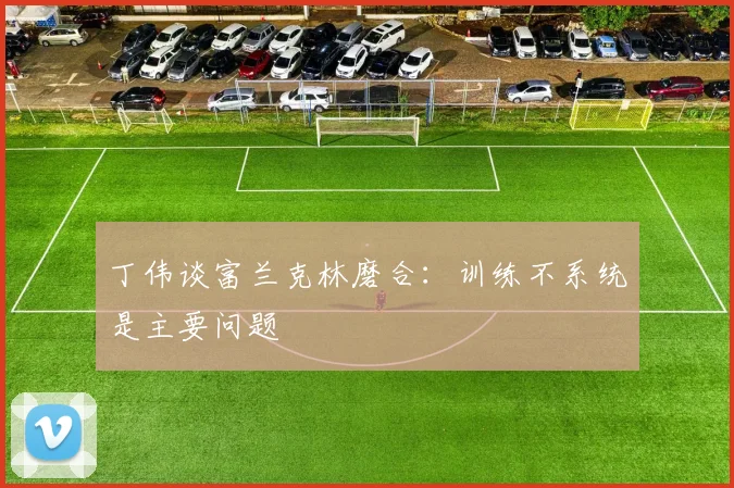 丁伟谈富兰克林磨合：训练不系统是主要问题