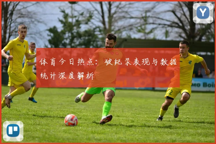 体育今日热点:破纪录表现与数据统计深度解析