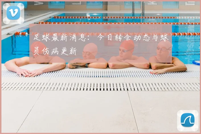 足球最新消息：今日转会动态与球员伤病更新