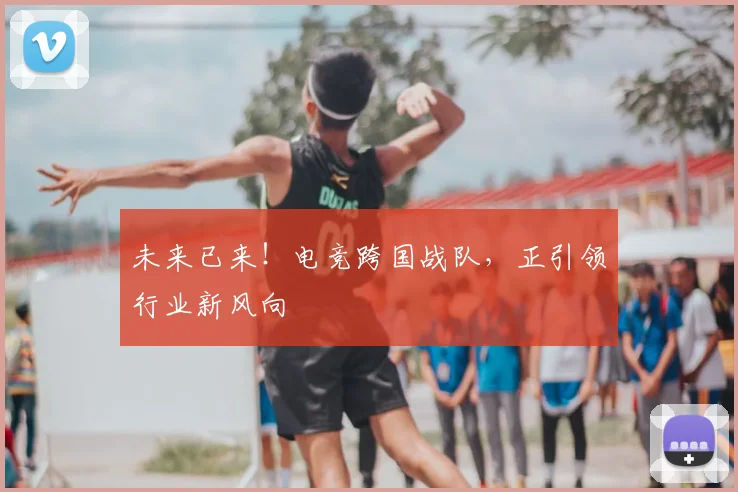 未来已来!电竞跨国战队,正引领行业新风向